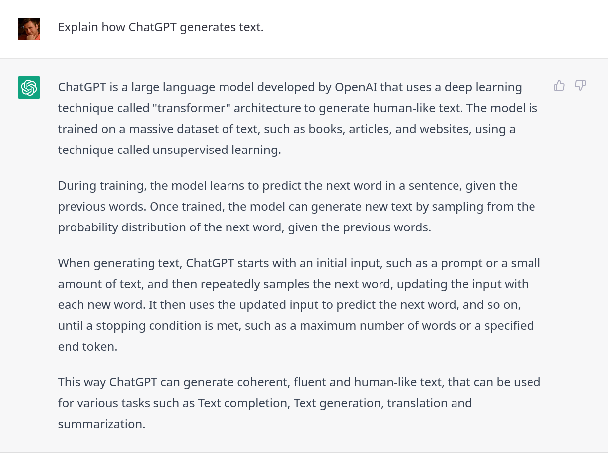 ChatGPT explains ChatGPT: ChatGPT is a large language model developed by OpenAI that uses a deep learning technique called "transformer" architecture to generate human-like text. The model is trained on a massive dataset of text, such as books, articles, and websites, using a technique called unsupervised learning. During training, the model learns to predict the next word in a sentence, given the previous words. Once trained, the model can generate new text by sampling from the probability distribution of the next word, given the previous words. When generating text, ChatGPT starts with an initial input, such as a prompt or a small amount of text, and then repeatedly samples the next word, updating the input with each new word. It then uses the updated input to predict the next word, and so on, until a stopping condition is met, such as a maximum number of words or a specified end token. This way ChatGPT can generate coherent, fluent and human-like text, that can be used for various tasks such as Text completion, Text generation, translation and summarization.